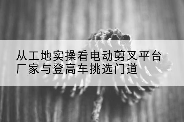 秀峰电动剪叉升降平台厂家-从工地实操看电动剪叉平台厂家与登高车挑选门道