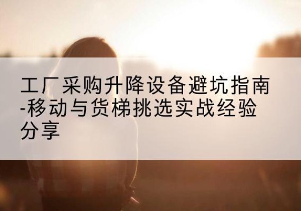 秀峰移动式升降机怎么选-工厂采购升降设备避坑指南-移动与货梯挑选实战经验分享
