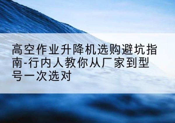 秀峰升降平台厂家-高空作业升降机选购避坑指南-行内人教你从厂家到型号一次选对