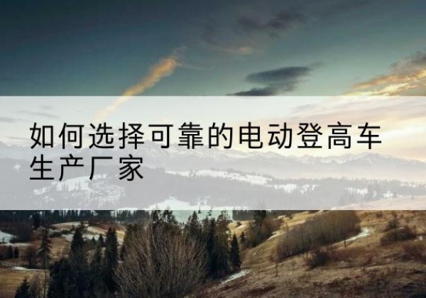 秀峰电动登高车厂家-如何选择可靠的电动登高车生产厂家