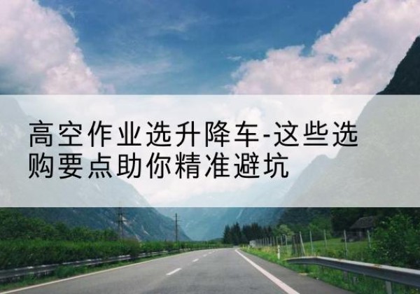 秀峰升降车厂家-高空作业选升降车-这些选购要点助你*避坑