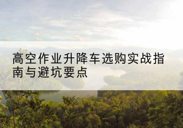 秀峰升降车怎么选-高空作业升降车选购实战指南与避坑要点