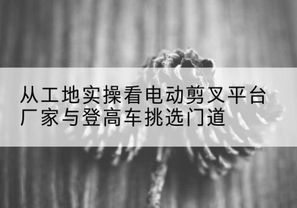 秀峰电动剪叉升降平台厂家-从工地实操看电动剪叉平台厂家与登高车挑选门道
